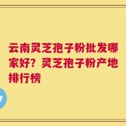 云南灵芝孢子粉批发哪家好？灵芝孢子粉产地排行榜