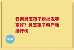云南灵芝孢子粉批发哪家好？灵芝孢子粉产地排行榜