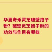 华夏奇禾灵芝破壁孢子粉？破壁灵芝孢子粉的功效与作用有哪些