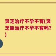 灵芝治疗不孕不育(灵芝能治疗不孕不育吗？)