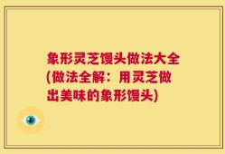 象形灵芝馒头做法大全(做法全解：用灵芝做出美味的象形馒头)