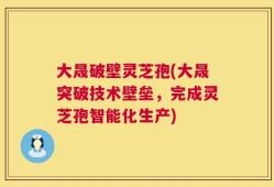 大晟破壁灵芝孢(大晟突破技术壁垒，完成灵芝孢智能化生产)