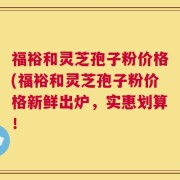 福裕和灵芝孢子粉价格(福裕和灵芝孢子粉价格新鲜出炉，实惠划算！