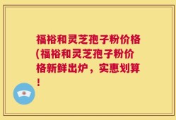 福裕和灵芝孢子粉价格(福裕和灵芝孢子粉价格新鲜出炉，实惠划算！