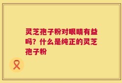 灵芝孢子粉对眼睛有益吗？什么是纯正的灵芝孢子粉