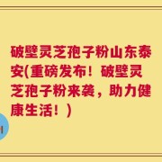 破壁灵芝孢子粉山东泰安(重磅发布！破壁灵芝孢子粉来袭，助力健康生活！)