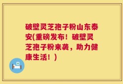 破壁灵芝孢子粉山东泰安(重磅发布！破壁灵芝孢子粉来袭，助力健康生活！)