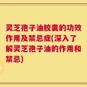 灵芝孢子油胶囊的功效作用及禁忌症(深入了解灵芝孢子油的作用和禁忌)
