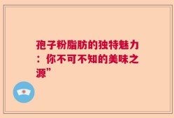 孢子粉脂肪的独特魅力：你不可不知的美味之源”