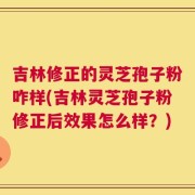 吉林修正的灵芝孢子粉咋样(吉林灵芝孢子粉修正后效果怎么样？)