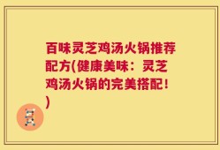 百味灵芝鸡汤火锅推荐配方(健康美味：灵芝鸡汤火锅的完美搭配！)