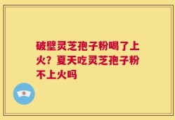破壁灵芝孢子粉喝了上火？夏天吃灵芝孢子粉不上火吗