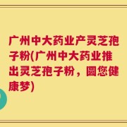 广州中大药业产灵芝孢子粉(广州中大药业推出灵芝孢子粉，圆您健康梦)