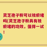 灵芝孢子粉可以祛瘀堵吗(灵芝孢子粉具有祛瘀堵的功效，值得一试！