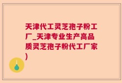 天津代工灵芝孢子粉工厂_天津专业生产高品质灵芝孢子粉代工厂家)