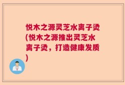 悦木之源灵芝水离子烫(悦木之源推出灵芝水离子烫，打造健康发质)