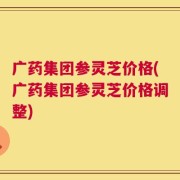 广药集团参灵芝价格(广药集团参灵芝价格调整)