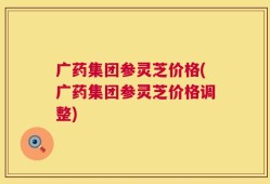 广药集团参灵芝价格(广药集团参灵芝价格调整)