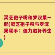 灵芝孢子粉和罗汉果一起(灵芝孢子粉与罗汉果联手：强力滋补养生)