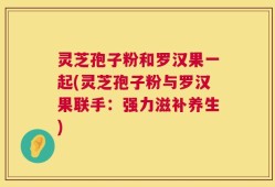 灵芝孢子粉和罗汉果一起(灵芝孢子粉与罗汉果联手：强力滋补养生)