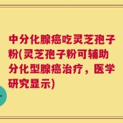 中分化腺癌吃灵芝孢子粉(灵芝孢子粉可辅助分化型腺癌治疗，医学研究显示)