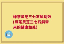 绿茶灵芝三七石斛功效(绿茶灵芝三七石斛带来的健康益处)