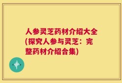 人参灵芝药材介绍大全(探究人参与灵芝：完整药材介绍合集)