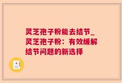 灵芝孢子粉能去结节_灵芝孢子粉：有效缓解结节问题的新选择