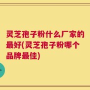 灵芝孢子粉什么厂家的最好(灵芝孢子粉哪个品牌最佳)