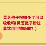 灵芝孢子粉喝多了可以吸收吗(灵芝孢子粉过量饮用可被吸收？)