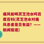 痛风能喝灵芝泡水吗百度百科(灵芝泡水对痛风患者是否有益？——新闻报道)