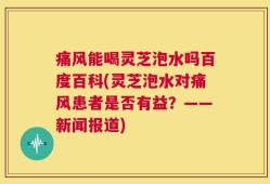 痛风能喝灵芝泡水吗百度百科(灵芝泡水对痛风患者是否有益？——新闻报道)
