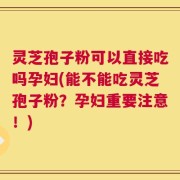灵芝孢子粉可以直接吃吗孕妇(能不能吃灵芝孢子粉？孕妇重要注意！)