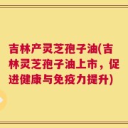 吉林产灵芝孢子油(吉林灵芝孢子油上市，促进健康与免疫力提升)