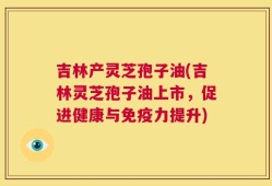 吉林产灵芝孢子油(吉林灵芝孢子油上市，促进健康与免疫力提升)