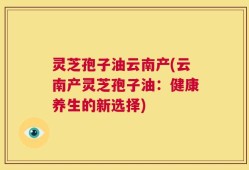 灵芝孢子油云南产(云南产灵芝孢子油：健康养生的新选择)