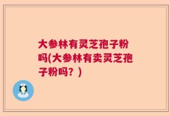 大参林有灵芝孢子粉 吗(大参林有卖灵芝孢子粉吗？)