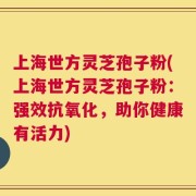 上海世方灵芝孢子粉(上海世方灵芝孢子粉：强效抗氧化，助你健康有活力)