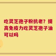 吃灵芝孢子粉抗老？提高免疫力吃灵芝孢子油可以吗