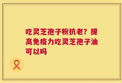 吃灵芝孢子粉抗老？提高免疫力吃灵芝孢子油可以吗