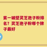 紫一破壁灵芝孢子粉排名？灵芝孢子粉哪个牌子最好