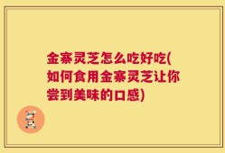 金寨灵芝怎么吃好吃(如何食用金寨灵芝让你尝到美味的口感)