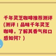 千年灵芝咖啡推荐测评(测评丨品味千年灵芝咖啡，了解其香气和口感如何？)