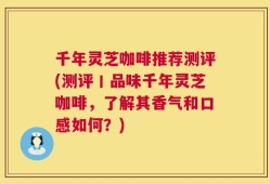 千年灵芝咖啡推荐测评(测评丨品味千年灵芝咖啡，了解其香气和口感如何？)