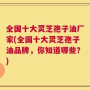 全国十大灵芝孢子油厂家(全国十大灵芝孢子油品牌，你知道哪些？)
