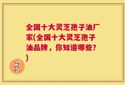 全国十大灵芝孢子油厂家(全国十大灵芝孢子油品牌，你知道哪些？)