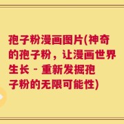 孢子粉漫画图片(神奇的孢子粉，让漫画世界生长 - 重新发掘孢子粉的无限可能性)