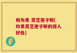 和为贵 灵芝孢子粉(珍贵灵芝孢子粉的惊人好处)