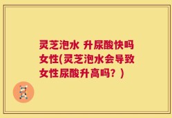 灵芝泡水 升尿酸快吗女性(灵芝泡水会导致女性尿酸升高吗？)