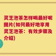 灵芝泡茶怎样喝最好呢图片(如何最好地享用灵芝泡茶：有效步骤及介绍)